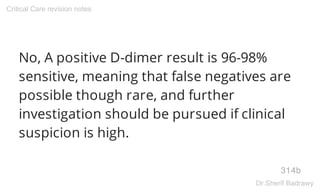 No, A positive D-dimer result is 96-98%
sensitive, meaning that false negatives are
possible though rare, and further
investigation should be pursued if clinical
suspicion is high.
314b
Critical Care revision notes
Dr.Sherif Badrawy
 