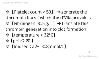 ✾ 【Platelet count > 50】 ➜ generate the
'thrombin burst' which the rFVIIa provokes
✾ 【Fibrinogen >0.5 g/L 】➜ translate this
thrombin generation into clot formation
✾ 【temperature > 32°C】
✾【pH >7.20.】
✾ 【Ionised Ca2+ >0.8mmol/L】
31b
Critical Care revision notes
Dr.Sherif Badrawy
 