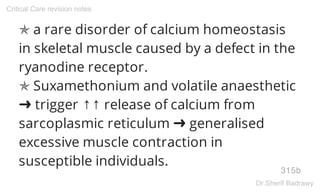 ✯ a rare disorder of calcium homeostasis
in skeletal muscle caused by a defect in the
ryanodine receptor.
✯ Suxamethonium and volatile anaesthetic
➜ trigger ↑↑ release of calcium from
sarcoplasmic reticulum ➜ generalised
excessive muscle contraction in
susceptible individuals.
315b
Critical Care revision notes
Dr.Sherif Badrawy
 