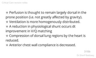✯ Perfusion is thought to remain largely dorsal in the
prone position (i.e. not greatly affected by gravity).
✯ Ventilation is more homogenously distributed.
✯ A reduction in physiological shunt occurs dt
improvement in V/Q matching
✯ Compression of dorsal lung regions by the heart is
reduced.
✯ Anterior chest wall compliance is decreased.
316b
Critical Care revision notes
Dr.Sherif Badrawy
 