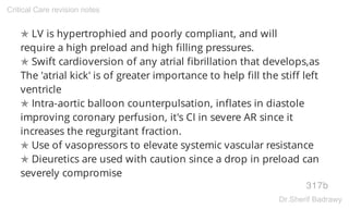 ✯ LV is hypertrophied and poorly compliant, and will
require a high preload and high filling pressures.
✯ Swift cardioversion of any atrial fibrillation that develops,as
The 'atrial kick' is of greater importance to help fill the stiff left
ventricle
✯ Intra-aortic balloon counterpulsation, inflates in diastole
improving coronary perfusion, it's CI in severe AR since it
increases the regurgitant fraction.
✯ Use of vasopressors to elevate systemic vascular resistance
✯ Dieuretics are used with caution since a drop in preload can
severely compromise
317b
Critical Care revision notes
Dr.Sherif Badrawy
 