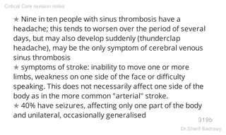 ✯ Nine in ten people with sinus thrombosis have a
headache; this tends to worsen over the period of several
days, but may also develop suddenly (thunderclap
headache), may be the only symptom of cerebral venous
sinus thrombosis
✯ symptoms of stroke: inability to move one or more
limbs, weakness on one side of the face or difficulty
speaking. This does not necessarily affect one side of the
body as in the more common "arterial" stroke.
✯ 40% have seizures, affecting only one part of the body
and unilateral, occasionally generalised
319b
Critical Care revision notes
Dr.Sherif Badrawy
 