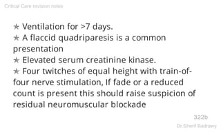✯ Ventilation for >7 days.
✯ A flaccid quadriparesis is a common
presentation
✯ Elevated serum creatinine kinase.
✯ Four twitches of equal height with train-of-
four nerve stimulation, If fade or a reduced
count is present this should raise suspicion of
residual neuromuscular blockade
322b
Critical Care revision notes
Dr.Sherif Badrawy
 