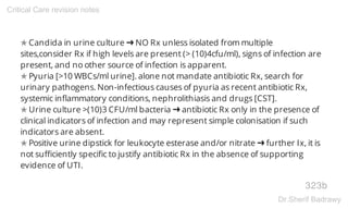 ✯ Candida in urine culture ➜ NO Rx unless isolated from multiple
sites,consider Rx if high levels are present (> (10)4cfu/ml), signs of infection are
present, and no other source of infection is apparent.
✯ Pyuria [>10 WBCs/ml urine]. alone not mandate antibiotic Rx, search for
urinary pathogens. Non-infectious causes of pyuria as recent antibiotic Rx,
systemic inflammatory conditions, nephrolithiasis and drugs [CST].
✯ Urine culture >(10)3 CFU/ml bacteria ➜ antibiotic Rx only in the presence of
clinical indicators of infection and may represent simple colonisation if such
indicators are absent.
✯ Positive urine dipstick for leukocyte esterase and/or nitrate ➜ further Ix, it is
not sufficiently specific to justify antibiotic Rx in the absence of supporting
evidence of UTI.
323b
Critical Care revision notes
Dr.Sherif Badrawy
 