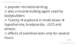 ✯ popular recreational drug
✯ also a muscle-bulking agent used by
bodybuilders
✯ Toxicity ➜ euphoria in small doses ➜
hypothermia, bradycardia, ↓GCS and
emesis.
✯ effects of overdose lasts only for several
hours
327b
Critical Care revision notes
Dr.Sherif Badrawy
 
