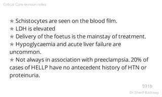 ✯ Schistocytes are seen on the blood film.
✯ LDH is elevated
✯ Delivery of the foetus is the mainstay of treatment.
✯ Hypoglycaemia and acute liver failure are
uncommon.
✯ Not always in association with preeclampsia. 20% of
cases of HELLP have no antecedent history of HTN or
proteinuria.
331b
Critical Care revision notes
Dr.Sherif Badrawy
 