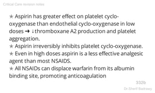 ✯ Aspirin has greater effect on platelet cyclo-
oxygenase than endothelial cyclo-oxygenase in low
doses ➜ ↓thromboxane A2 production and platelet
aggregation.
✯ Aspirin irreversibly inhibits platelet cyclo-oxygenase.
✯ Even in high doses aspirin is a less effective analgesic
agent than most NSAIDS.
✯ All NSAIDs can displace warfarin from its albumin
binding site, promoting anticoagulation
332b
Critical Care revision notes
Dr.Sherif Badrawy
 