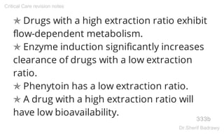 ✯ Drugs with a high extraction ratio exhibit
flow-dependent metabolism.
✯ Enzyme induction significantly increases
clearance of drugs with a low extraction
ratio.
✯ Phenytoin has a low extraction ratio.
✯ A drug with a high extraction ratio will
have low bioavailability.
333b
Critical Care revision notes
Dr.Sherif Badrawy
 