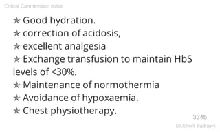✯ Good hydration.
✯ correction of acidosis,
✯ excellent analgesia
✯ Exchange transfusion to maintain HbS
levels of <30%.
✯ Maintenance of normothermia
✯ Avoidance of hypoxaemia.
✯ Chest physiotherapy.
334b
Critical Care revision notes
Dr.Sherif Badrawy
 