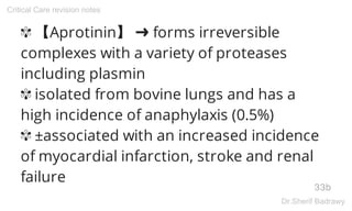 ✾ 【Aprotinin】 ➜ forms irreversible
complexes with a variety of proteases
including plasmin
✾ isolated from bovine lungs and has a
high incidence of anaphylaxis (0.5%)
✾ ±associated with an increased incidence
of myocardial infarction, stroke and renal
failure
33b
Critical Care revision notes
Dr.Sherif Badrawy
 
