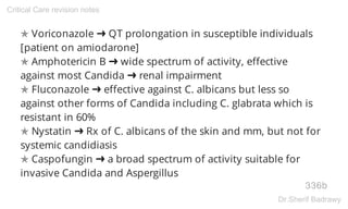 ✯ Voriconazole ➜ QT prolongation in susceptible individuals
[patient on amiodarone]
✯ Amphotericin B ➜ wide spectrum of activity, effective
against most Candida ➜ renal impairment
✯ Fluconazole ➜ effective against C. albicans but less so
against other forms of Candida including C. glabrata which is
resistant in 60%
✯ Nystatin ➜ Rx of C. albicans of the skin and mm, but not for
systemic candidiasis
✯ Caspofungin ➜ a broad spectrum of activity suitable for
invasive Candida and Aspergillus
336b
Critical Care revision notes
Dr.Sherif Badrawy
 