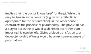 implies that 'the doctor knows best' for the pt. While this
may be true in some contexts (e.g. which antibiotic is
appropriate for the pt's infection), in the wider sense it
contradicts the principle of pt autonomy. The physician has
a duty to act as the pt would wish him to act rather than
imposing his own beliefs. Giving a blood transfusion to a
devout Jehovah's Witness would be an extreme example of
paternalism.
342b
Critical Care revision notes
Dr.Sherif Badrawy
 