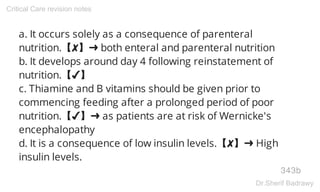 a. It occurs solely as a consequence of parenteral
nutrition.【✘】➜ both enteral and parenteral nutrition
b. It develops around day 4 following reinstatement of
nutrition.【✔】
c. Thiamine and B vitamins should be given prior to
commencing feeding after a prolonged period of poor
nutrition.【✔】➜ as patients are at risk of Wernicke's
encephalopathy
d. It is a consequence of low insulin levels.【✘】➜ High
insulin levels.
343b
Critical Care revision notes
Dr.Sherif Badrawy
 