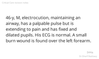 46-y, M, electrocution, maintaining an
airway, has a palpable pulse but is
extending to pain and has fixed and
dilated pupils. His ECG is normal. A small
burn wound is found over the left forearm.
344a
Critical Care revision notes
Dr.Sherif Badrawy
 