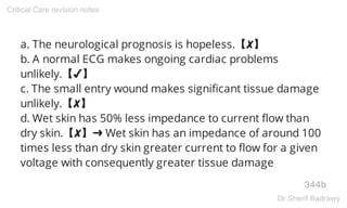 a. The neurological prognosis is hopeless.【✘】
b. A normal ECG makes ongoing cardiac problems
unlikely.【✔】
c. The small entry wound makes significant tissue damage
unlikely.【✘】
d. Wet skin has 50% less impedance to current flow than
dry skin.【✘】➜ Wet skin has an impedance of around 100
times less than dry skin greater current to flow for a given
voltage with consequently greater tissue damage
344b
Critical Care revision notes
Dr.Sherif Badrawy
 