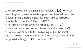 a. His neurological prognosis is hopeless.【✘】➜ Initial
neurological presentation is a poor predictor of outcome
following ROSC neurological function are considered
unreliable in the first 72h post-ROSC.
b. He should be actively cooled to 32-34°C.【✔】
c. His age has a bearing on his survival chances.【✔】
d. Patients admitted to ICU following out-of-hospital
cardiac arrest have less than a 10% chance of survival to
hospital discharge.【✘】➜ around 30%
345b
Critical Care revision notes
Dr.Sherif Badrawy
 
