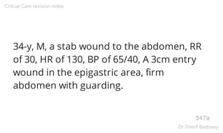 34-y, M, a stab wound to the abdomen, RR
of 30, HR of 130, BP of 65/40, A 3cm entry
wound in the epigastric area, firm
abdomen with guarding.
347a
Critical Care revision notes
Dr.Sherif Badrawy
 