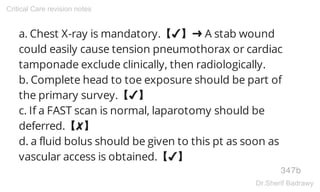 a. Chest X-ray is mandatory.【✔】➜ A stab wound
could easily cause tension pneumothorax or cardiac
tamponade exclude clinically, then radiologically.
b. Complete head to toe exposure should be part of
the primary survey.【✔】
c. If a FAST scan is normal, laparotomy should be
deferred.【✘】
d. a fluid bolus should be given to this pt as soon as
vascular access is obtained.【✔】
347b
Critical Care revision notes
Dr.Sherif Badrawy
 