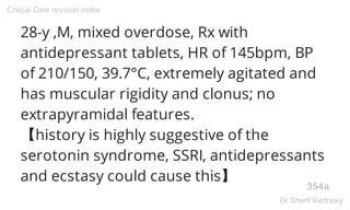 28-y ,M, mixed overdose, Rx with
antidepressant tablets, HR of 145bpm, BP
of 210/150, 39.7°C, extremely agitated and
has muscular rigidity and clonus; no
extrapyramidal features.
【history is highly suggestive of the
serotonin syndrome, SSRI, antidepressants
and ecstasy could cause this】
354a
Critical Care revision notes
Dr.Sherif Badrawy
 