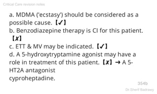 a. MDMA ('ecstasy') should be considered as a
possible cause.【✔】
b. Benzodiazepine therapy is CI for this patient.
【✘】
c. ETT & MV may be indicated.【✔】
d. A 5-hydroxytryptamine agonist may have a
role in treatment of this patient.【✘】➜ A 5-
HT2A antagonist
cyproheptadine.
354b
Critical Care revision notes
Dr.Sherif Badrawy
 