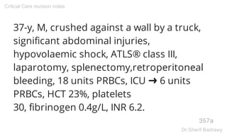 37-y, M, crushed against a wall by a truck,
significant abdominal injuries,
hypovolaemic shock, ATLS® class III,
laparotomy, splenectomy,retroperitoneal
bleeding, 18 units PRBCs, ICU ➜ 6 units
PRBCs, HCT 23%, platelets
30, fibrinogen 0.4g/L, INR 6.2.
357a
Critical Care revision notes
Dr.Sherif Badrawy
 