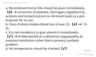 a. Recombinant factor VIIa should be given immediately.
【✘】➜ correction of platelets, fibrinogen, hypothermia,
acidosis and ionised calcium to minimum levels is a pre-
requisite for its use.
b. Class III shock implies blood loss of over 2L.【✘】➜ 1.5-
2L.
c. It is not mandatory to give vitamin K immediately.
【✔】➜ of little benefit as a dilutional coagulopathy dt
massive transfusion rather than a primary synthetic
problem.
d. His temperature should be checked【✔】
357b
Critical Care revision notes
Dr.Sherif Badrawy
 