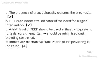 a. The presence of a coagulopathy worsens the prognosis.
【✔】
b. HCT is an insensitive indicator of the need for surgical
intervention.【✔】
c. A high level of PEEP should be used in theatre to prevent
lung derecruitment.【✘】➜ should be minimised until
bleeding controlled.
d. Immediate mechanical stabilization of the pelvic ring is
indicated.【✔】
358b
Critical Care revision notes
Dr.Sherif Badrawy
 
