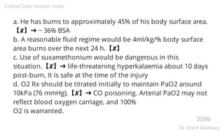 a. He has burns to approximately 45% of his body surface area.
【✘】➜ ~ 36% BSA
b. A reasonable fluid regime would be 4ml/kg/% body surface
area burns over the next 24 h.【✘】
c. Use of suxamethonium would be dangerous in this
situation.【✘】➜ life-threatening hyperkalaemia about 10 days
post-burn, It is safe at the time of the injury
d. O2 Rx should be titrated initially to maintain PaO2 around
10kPa (76 mmHg).【✘】➜ CO poisoning. Arterial PaO2 may not
reflect blood oxygen carriage, and 100%
O2 is warranted.
359b
Critical Care revision notes
Dr.Sherif Badrawy
 