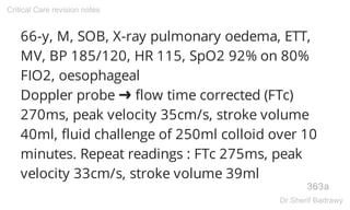 66-y, M, SOB, X-ray pulmonary oedema, ETT,
MV, BP 185/120, HR 115, SpO2 92% on 80%
FIO2, oesophageal
Doppler probe ➜ flow time corrected (FTc)
270ms, peak velocity 35cm/s, stroke volume
40ml, fluid challenge of 250ml colloid over 10
minutes. Repeat readings : FTc 275ms, peak
velocity 33cm/s, stroke volume 39ml
363a
Critical Care revision notes
Dr.Sherif Badrawy
 