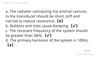 a. The catheter connecting the arterial cannula
to the transducer should be short, stiff and
narrow to reduce resonance.【✘】
b. Bubbles and clots cause damping.【✔】
c. The resonant frequency of the system should
be greater than 30Hz.【✔】
d. The primary harmonic of the system is 100Hz.
【✘】
365b
Critical Care revision notes
Dr.Sherif Badrawy
 