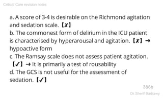 a. A score of 3-4 is desirable on the Richmond agitation
and sedation scale.【✘】
b. The commonest form of delirium in the ICU patient
is characterised by hyperarousal and agitation.【✘】➜
hypoactive form
c. The Ramsay scale does not assess patient agitation.
【✔】➜ It is primarily a test of rousability
d. The GCS is not useful for the assessment of
sedation.【✔】
366b
Critical Care revision notes
Dr.Sherif Badrawy
 