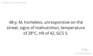 48-y, M, homeless, unresponsive on the
street, signs of malnutrition, temperature
of 28°C, HR of 42, GCS 5.
370a
Critical Care revision notes
Dr.Sherif Badrawy
 