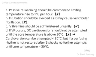a. Passive re-warming should be commenced limiting
temperature rise to 1°C per hour.【✘】
b. Intubation should be avoided as it may cause ventricular
fibrillation.【✘】
c. IV thiamine should be administered urgently.【✔】
d. If VF occurs, DC cardioversion should not be attempted
until the core temperature is above 30°C.【✘】➜
Cardioversion can be attempted < 30°C, but if a perfusing
rhythm is not restored after 3 shocks no further attempts
until core temperature > 30°C.
370b
Critical Care revision notes
Dr.Sherif Badrawy
 