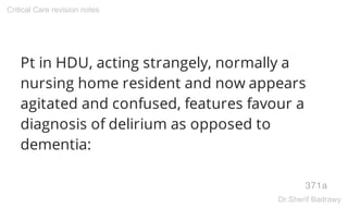 Pt in HDU, acting strangely, normally a
nursing home resident and now appears
agitated and confused, features favour a
diagnosis of delirium as opposed to
dementia:
371a
Critical Care revision notes
Dr.Sherif Badrawy
 
