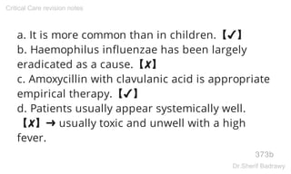 a. It is more common than in children.【✔】
b. Haemophilus influenzae has been largely
eradicated as a cause.【✘】
c. Amoxycillin with clavulanic acid is appropriate
empirical therapy.【✔】
d. Patients usually appear systemically well.
【✘】➜ usually toxic and unwell with a high
fever.
373b
Critical Care revision notes
Dr.Sherif Badrawy
 