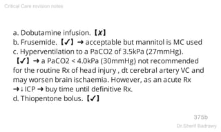 a. Dobutamine infusion.【✘】
b. Frusemide.【✔】➜ acceptable but mannitol is MC used
c. Hyperventilation to a PaCO2 of 3.5kPa (27mmHg).
【✔】➜ a PaCO2 < 4.0kPa (30mmHg) not recommended
for the routine Rx of head injury , dt cerebral artery VC and
may worsen brain ischaemia. However, as an acute Rx
➜↓ICP ➜ buy time until definitive Rx.
d. Thiopentone bolus.【✔】
375b
Critical Care revision notes
Dr.Sherif Badrawy
 