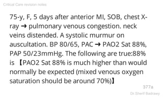 75-y, F, 5 days after anterior MI, SOB, chest X-
ray ➜ pulmonary venous congestion. neck
veins distended. A systolic murmur on
auscultation. BP 80/65, PAC ➜ PAO2 Sat 88%,
PAP 50/23mmHg. The following are true:88%
is 【PAO2 Sat 88% is much higher than would
normally be expected (mixed venous oxygen
saturation should be around 70%)】
377a
Critical Care revision notes
Dr.Sherif Badrawy
 