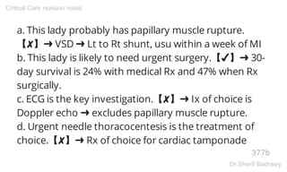 a. This lady probably has papillary muscle rupture.
【✘】➜ VSD ➜ Lt to Rt shunt, usu within a week of MI
b. This lady is likely to need urgent surgery.【✔】➜ 30-
day survival is 24% with medical Rx and 47% when Rx
surgically.
c. ECG is the key investigation.【✘】➜ Ix of choice is
Doppler echo ➜ excludes papillary muscle rupture.
d. Urgent needle thoracocentesis is the treatment of
choice.【✘】➜ Rx of choice for cardiac tamponade
377b
Critical Care revision notes
Dr.Sherif Badrawy
 