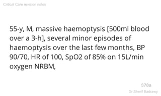 55-y, M, massive haemoptysis [500ml blood
over a 3-h], several minor episodes of
haemoptysis over the last few months, BP
90/70, HR of 100, SpO2 of 85% on 15L/min
oxygen NRBM,
378a
Critical Care revision notes
Dr.Sherif Badrawy
 