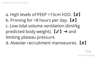 a. High levels of PEEP >15cm H2O.【✘】
b. Proning for >8 hours per day.【✘】
c. Low tidal volume ventilation (6ml/kg
predicted body weight).【✔】➜ and
limiting plateau pressure
d. Alveolar recruitment manoeuvres.【✘】
379b
Critical Care revision notes
Dr.Sherif Badrawy
 