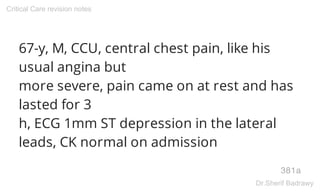 67-y, M, CCU, central chest pain, like his
usual angina but
more severe, pain came on at rest and has
lasted for 3
h, ECG 1mm ST depression in the lateral
leads, CK normal on admission
381a
Critical Care revision notes
Dr.Sherif Badrawy
 