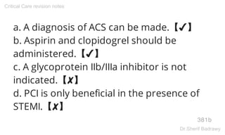 a. A diagnosis of ACS can be made.【✔】
b. Aspirin and clopidogrel should be
administered.【✔】
c. A glycoprotein IIb/IIIa inhibitor is not
indicated.【✘】
d. PCI is only beneficial in the presence of
STEMI.【✘】
381b
Critical Care revision notes
Dr.Sherif Badrawy
 