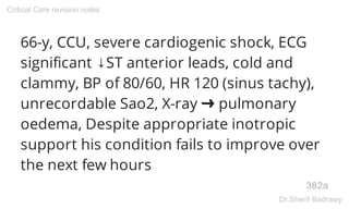 66-y, CCU, severe cardiogenic shock, ECG
significant ↓ST anterior leads, cold and
clammy, BP of 80/60, HR 120 (sinus tachy),
unrecordable Sao2, X-ray ➜ pulmonary
oedema, Despite appropriate inotropic
support his condition fails to improve over
the next few hours
382a
Critical Care revision notes
Dr.Sherif Badrawy
 