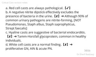 a. Red cell casts are always pathological.【✔】
b. A negative nitrite dipstick effectively excludes the
presence of bacteria in the urine.【✘】➜ Although 90% of
common urinary pathogens are nitrite-forming, [NOT
Pseudomonas, Staph albus, Staph saprophyticus,
Strept faecalis]
c. Hyaline casts are suggestive of bacterial endocarditis.
【✘】➜ Tamm-Horsfall glycoprotein, common in healthy
individuals.
d. White cell casts are a normal finding.【✘】➜
proliferative GN, AIN & acute PN.
385b
Critical Care revision notes
Dr.Sherif Badrawy
 
