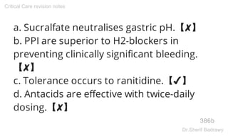 a. Sucralfate neutralises gastric pH.【✘】
b. PPI are superior to H2-blockers in
preventing clinically significant bleeding.
【✘】
c. Tolerance occurs to ranitidine.【✔】
d. Antacids are effective with twice-daily
dosing.【✘】
386b
Critical Care revision notes
Dr.Sherif Badrawy
 
