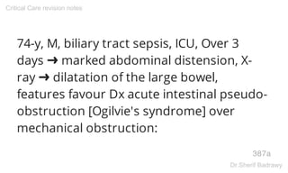 74-y, M, biliary tract sepsis, ICU, Over 3
days ➜ marked abdominal distension, X-
ray ➜ dilatation of the large bowel,
features favour Dx acute intestinal pseudo-
obstruction [Ogilvie's syndrome] over
mechanical obstruction:
387a
Critical Care revision notes
Dr.Sherif Badrawy
 