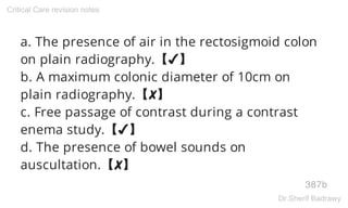 a. The presence of air in the rectosigmoid colon
on plain radiography.【✔】
b. A maximum colonic diameter of 10cm on
plain radiography.【✘】
c. Free passage of contrast during a contrast
enema study.【✔】
d. The presence of bowel sounds on
auscultation.【✘】
387b
Critical Care revision notes
Dr.Sherif Badrawy
 