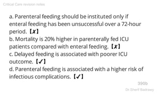 a. Parenteral feeding should be instituted only if
enteral feeding has been unsuccessful over a 72-hour
period.【✘】
b. Mortality is 20% higher in parenterally fed ICU
patients compared with enteral feeding.【✘】
c. Delayed feeding is associated with poorer ICU
outcome.【✔】
d. Parenteral feeding is associated with a higher risk of
infectious complications.【✔】
390b
Critical Care revision notes
Dr.Sherif Badrawy
 