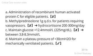 a. Administration of recombinant human activated
protein C for eligible patients.【✘】
b. Methylprednisolone 1g q.d.s. for patients requiring
vasopressors.【✘】➜ hydrocortisone 200-300mg/day
c. Maintain glucose <12.4mmol/L (225mg/dL).【✘】➜
between 3.8-8.3mmol/L
d. Maintain a plateau pressure of <30cmH2O for
mechanically ventilated patients.【✔】
391b
Critical Care revision notes
Dr.Sherif Badrawy
 