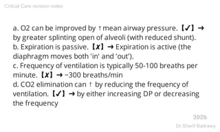 a. O2 can be improved by ↑mean airway pressure.【✔】➜
by greater splinting open of alveoli (with reduced shunt).
b. Expiration is passive.【✘】➜ Expiration is active (the
diaphragm moves both 'in' and 'out').
c. Frequency of ventilation is typically 50-100 breaths per
minute.【✘】➜ ~300 breaths/min
d. CO2 elimination can ↑ by reducing the frequency of
ventilation.【✔】➜ by either increasing DP or decreasing
the frequency
392b
Critical Care revision notes
Dr.Sherif Badrawy
 